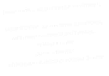 Dieser Name … sorgt immer für Verwirrung !!!  VANWTBERGHE - kann man nur aussprechen, wenn man i zwischen W und T einfügt…  es klingt also wie „Vanw -i- tberghe“. Ich höre aber auch immer noch auf „Zaruba“